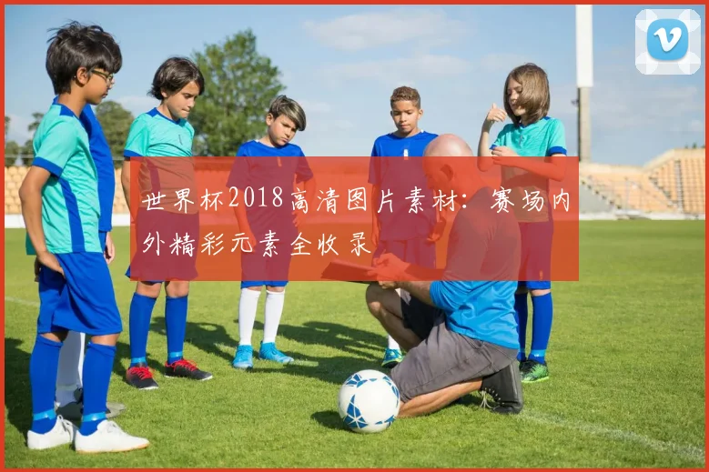 世界杯2018高清图片素材：赛场内外精彩元素全收录