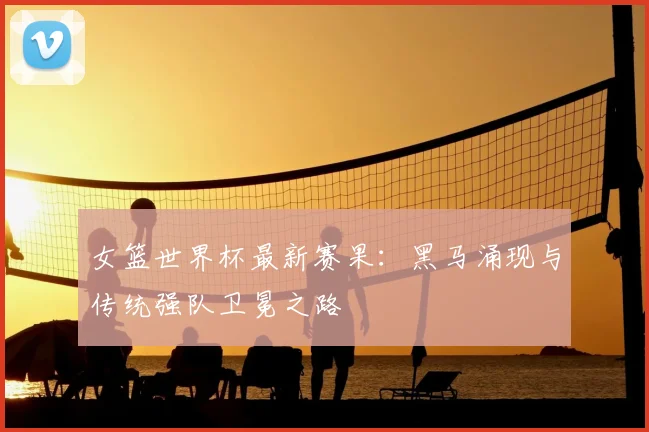 女篮世界杯最新赛果:黑马涌现与传统强队卫冕之路