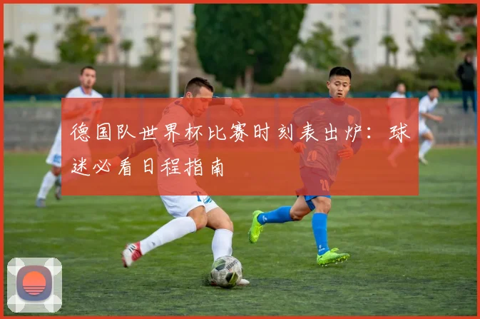 德国队世界杯比赛时刻表出炉:球迷必看日程指南