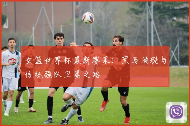 女篮世界杯最新赛果:黑马涌现与传统强队卫冕之路