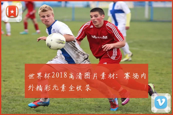 世界杯2018高清图片素材：赛场内外精彩元素全收录