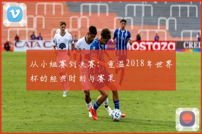 从小组赛到决赛:重温2018年世界杯的经典时刻与赛果