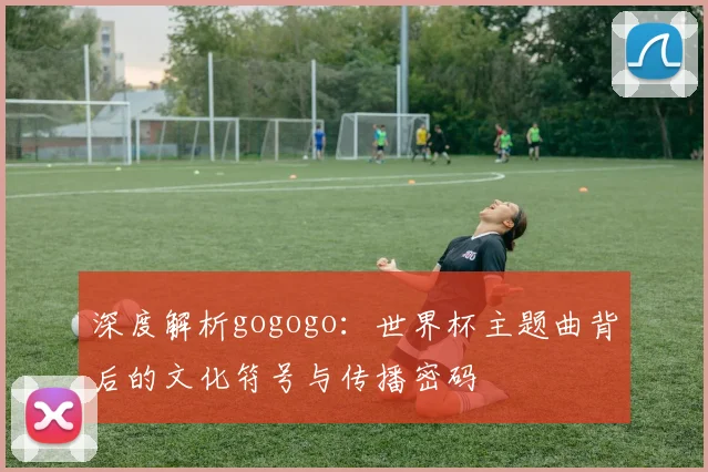 深度解析gogogo：世界杯主题曲背后的文化符号与传播密码
