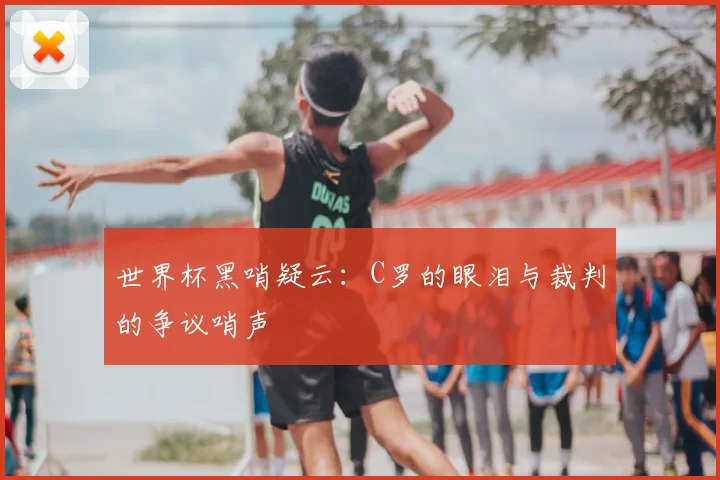 世界杯黑哨疑云:C罗的眼泪与裁判的争议哨声