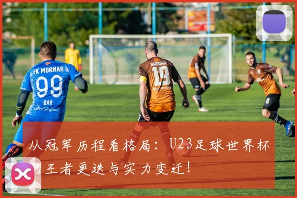 从冠军历程看格局：U23足球世界杯的王者更迭与实力变迁！