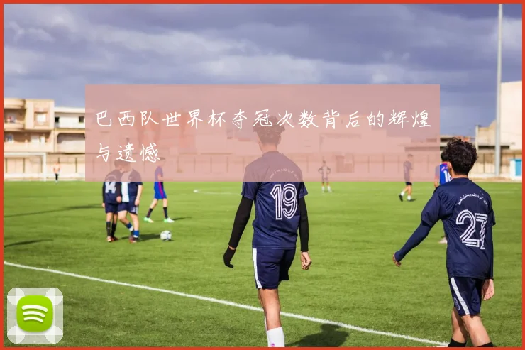 巴西队世界杯夺冠次数背后的辉煌与遗憾