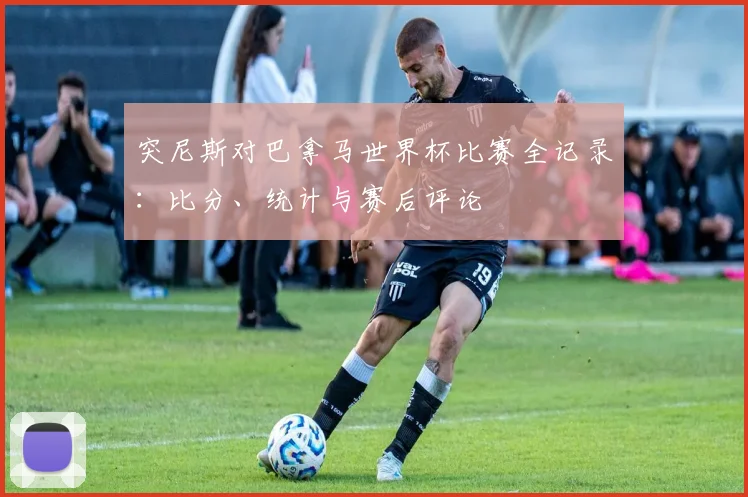 突尼斯对巴拿马世界杯比赛全记录:比分、统计与赛后评论