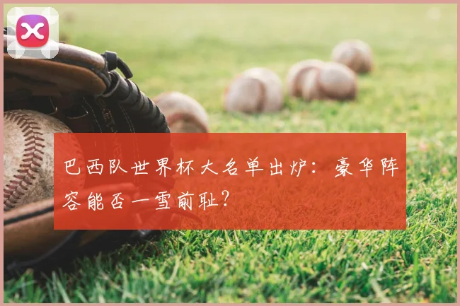 巴西队世界杯大名单出炉：豪华阵容能否一雪前耻？
