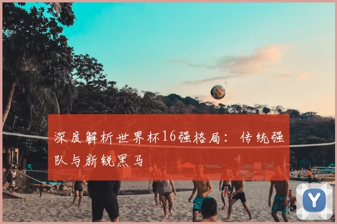 深度解析世界杯16强格局：传统强队与新锐黑马